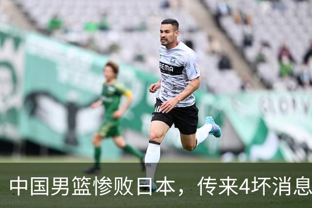 中国男篮惨败日本，传来4坏消息1好消息，防守崩盘 郭士强或下课